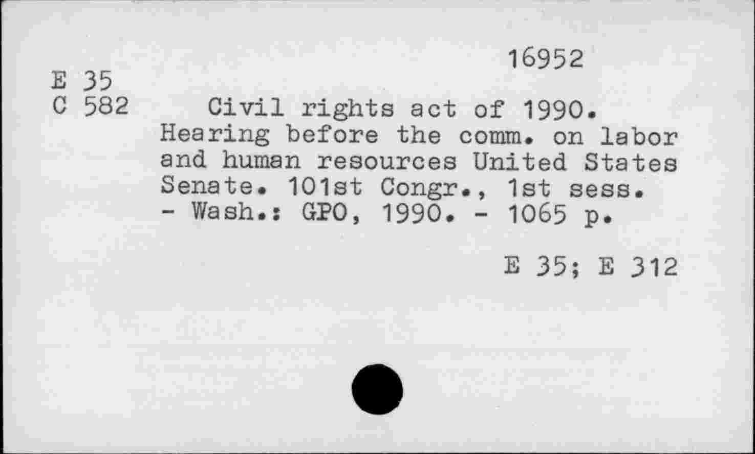 ﻿16952
E 35
C 582 Civil rights act of 1990.
Hearing before the comm, on labor and human resources United States Senate. 101st Congr., 1st sess.
- Wash.: GPO, 1990. - 1065 p.
E 35; E 312